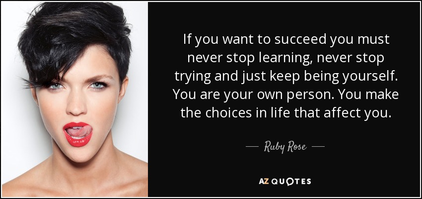 If you want to succeed you must never stop learning, never stop trying and just keep being yourself. You are your own person. You make the choices in life that affect you. - Ruby Rose