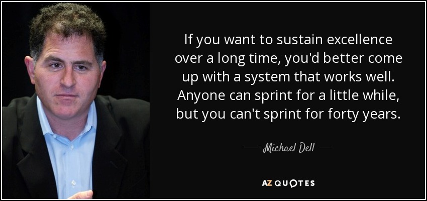If you want to sustain excellence over a long time, you'd better come up with a system that works well. Anyone can sprint for a little while, but you can't sprint for forty years. - Michael Dell