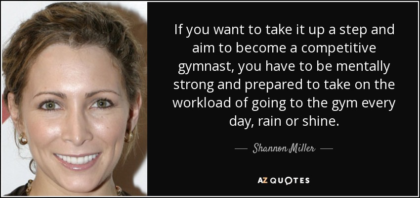 If you want to take it up a step and aim to become a competitive gymnast, you have to be mentally strong and prepared to take on the workload of going to the gym every day, rain or shine. - Shannon Miller