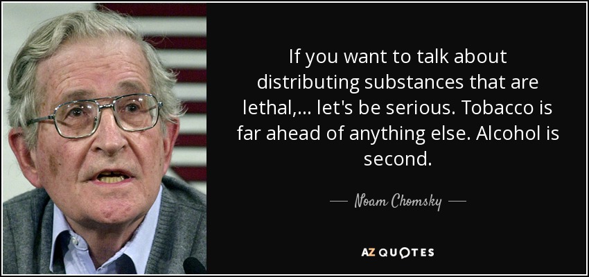 If you want to talk about distributing substances that are lethal, . . . let's be serious. Tobacco is far ahead of anything else. Alcohol is second. - Noam Chomsky