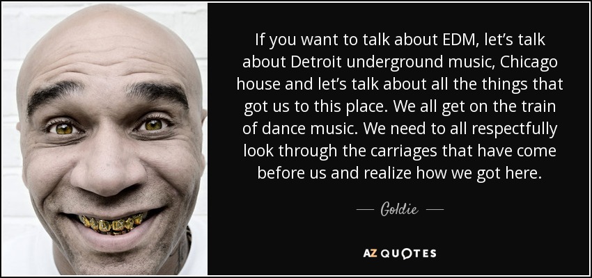 If you want to talk about EDM, let’s talk about Detroit underground music, Chicago house and let’s talk about all the things that got us to this place. We all get on the train of dance music. We need to all respectfully look through the carriages that have come before us and realize how we got here. - Goldie