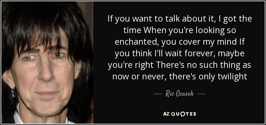 If you want to talk about it, I got the time When you're looking so enchanted, you cover my mind If you think I'll wait forever, maybe you're right There's no such thing as now or never, there's only twilight - Ric Ocasek