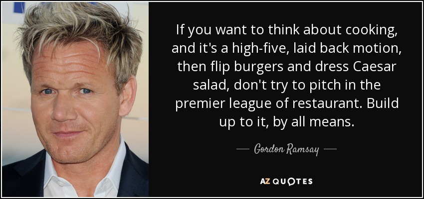 If you want to think about cooking, and it's a high-five, laid back motion, then flip burgers and dress Caesar salad, don't try to pitch in the premier league of restaurant. Build up to it, by all means. - Gordon Ramsay