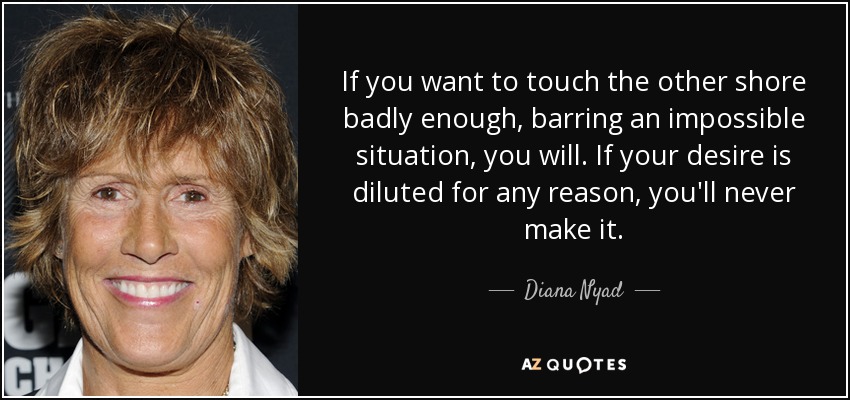 If you want to touch the other shore badly enough, barring an impossible situation, you will. If your desire is diluted for any reason, you'll never make it. - Diana Nyad