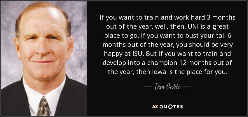 If you want to train and work hard 3 months out of the year, well, then, UNI is a great place to go. If you want to bust your tail 6 months out of the year, you should be very happy at ISU. But if you want to train and develop into a champion 12 months out of the year, then Iowa is the place for you. - Dan Gable