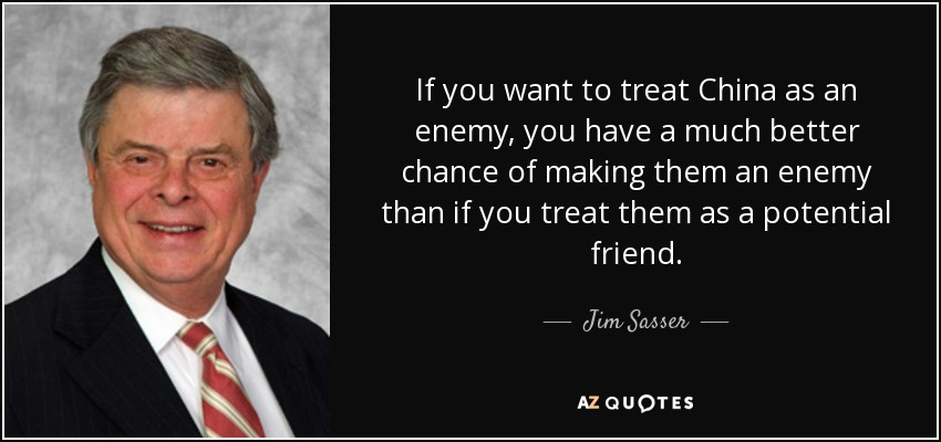 If you want to treat China as an enemy, you have a much better chance of making them an enemy than if you treat them as a potential friend. - Jim Sasser