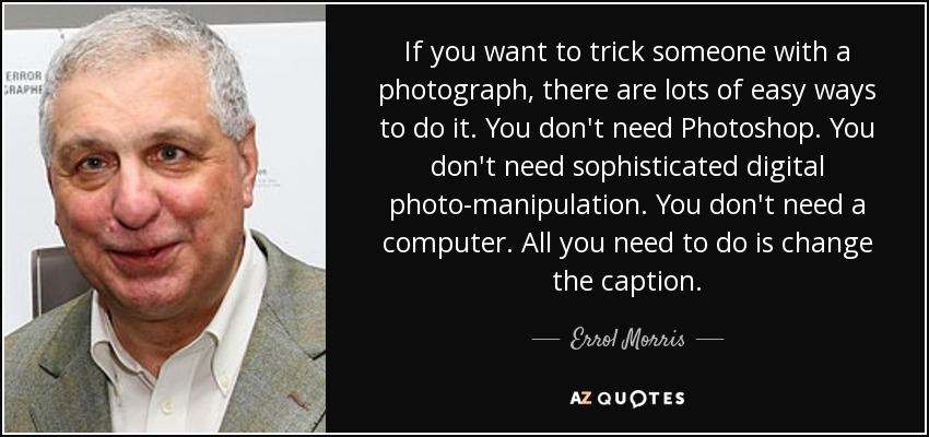 If you want to trick someone with a photograph, there are lots of easy ways to do it. You don't need Photoshop. You don't need sophisticated digital photo-manipulation. You don't need a computer. All you need to do is change the caption. - Errol Morris