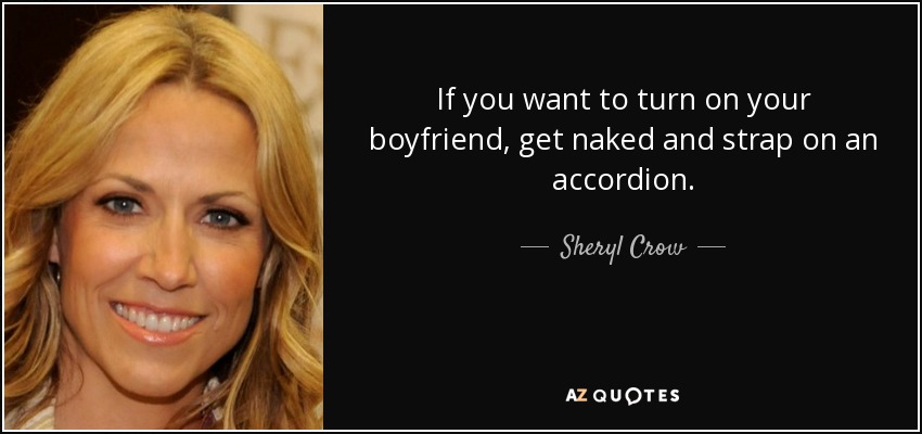 If you want to turn on your boyfriend, get naked and strap on an accordion. - Sheryl Crow