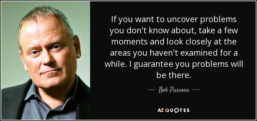 If you want to uncover problems you don't know about, take a few moments and look closely at the areas you haven't examined for a while. I guarantee you problems will be there. - Bob Parsons