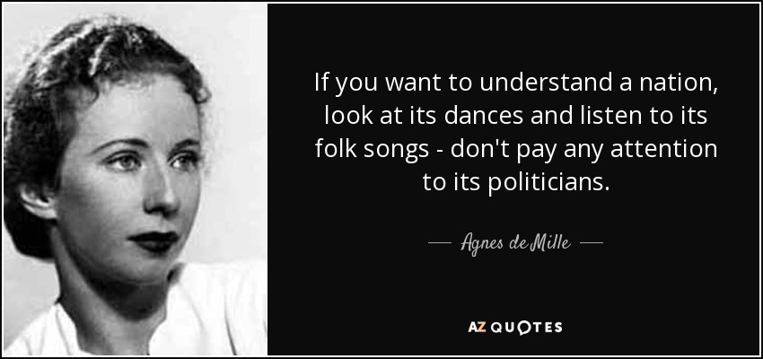 If you want to understand a nation, look at its dances and listen to its folk songs - don't pay any attention to its politicians. - Agnes de Mille