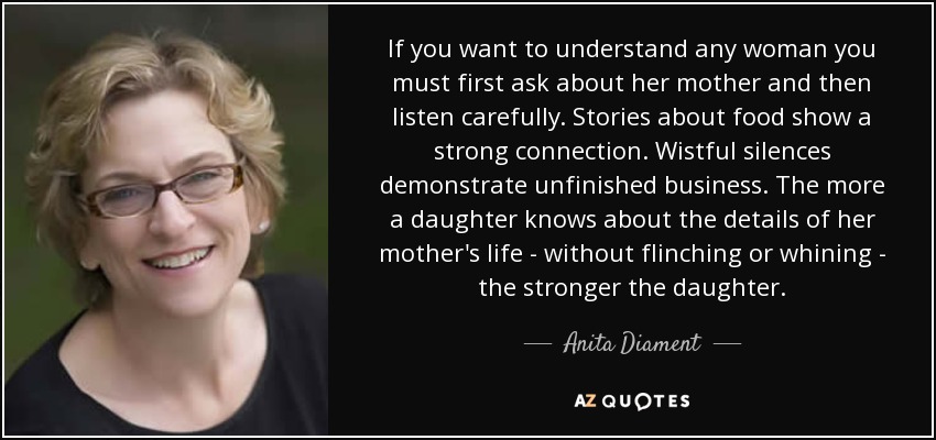 If you want to understand any woman you must first ask about her mother and then listen carefully. Stories about food show a strong connection. Wistful silences demonstrate unfinished business. The more a daughter knows about the details of her mother's life - without flinching or whining - the stronger the daughter. - Anita Diament