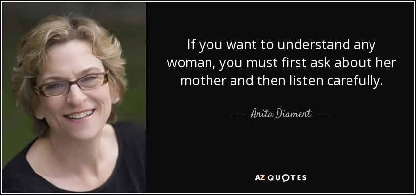 If you want to understand any woman, you must first ask about her mother and then listen carefully. - Anita Diament