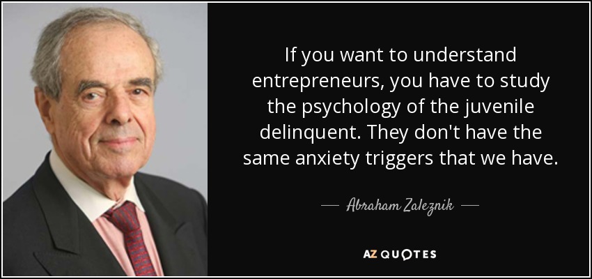 If you want to understand entrepreneurs, you have to study the psychology of the juvenile delinquent. They don't have the same anxiety triggers that we have. - Abraham Zaleznik