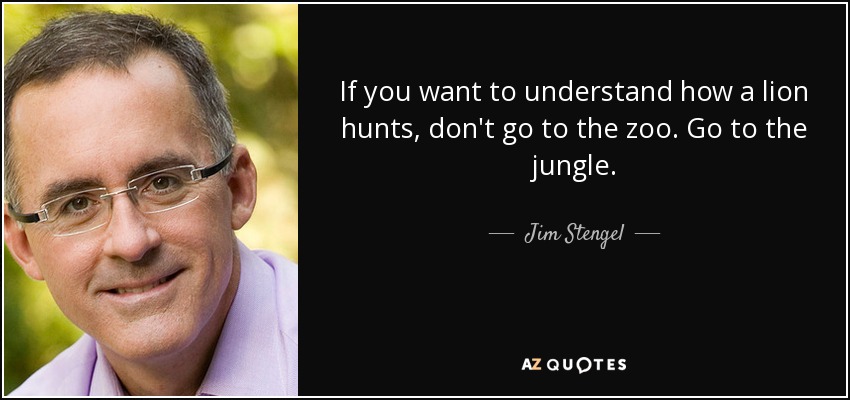 If you want to understand how a lion hunts, don't go to the zoo. Go to the jungle. - Jim Stengel