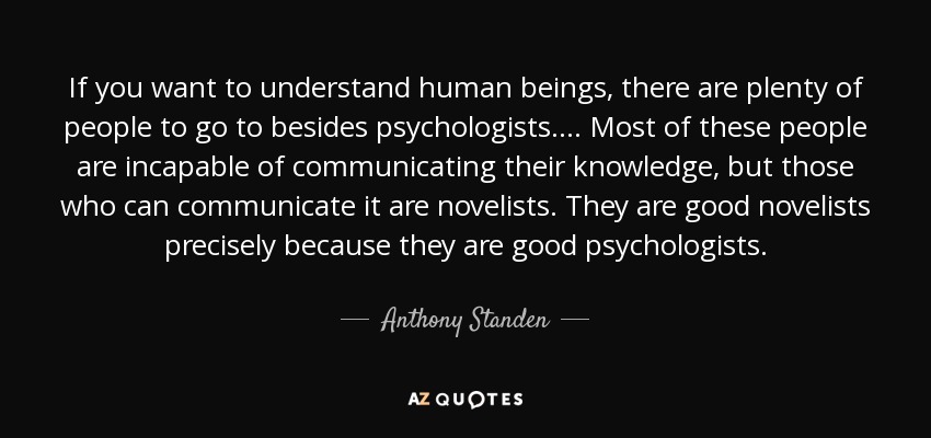 If you want to understand human beings, there are plenty of people to go to besides psychologists.... Most of these people are incapable of communicating their knowledge, but those who can communicate it are novelists. They are good novelists precisely because they are good psychologists. - Anthony Standen