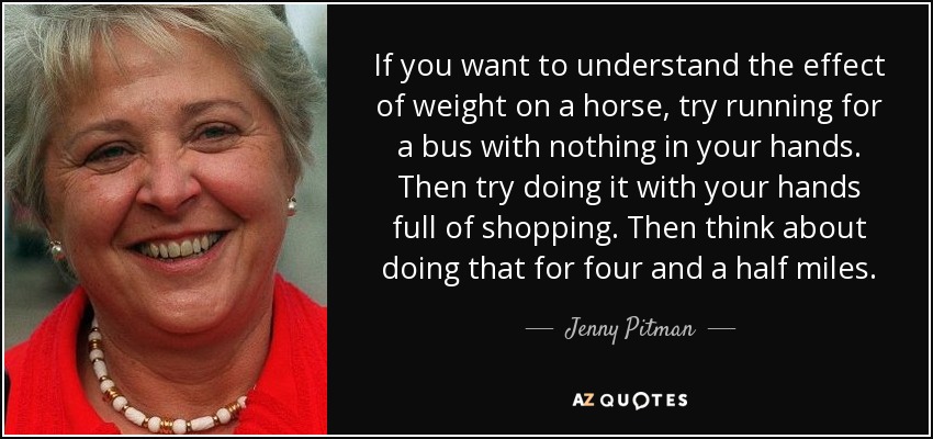 If you want to understand the effect of weight on a horse, try running for a bus with nothing in your hands. Then try doing it with your hands full of shopping. Then think about doing that for four and a half miles. - Jenny Pitman