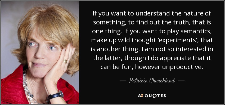 If you want to understand the nature of something, to find out the truth, that is one thing. If you want to play semantics, make up wild thought 'experiments', that is another thing. I am not so interested in the latter, though I do appreciate that it can be fun, however unproductive. - Patricia Churchland