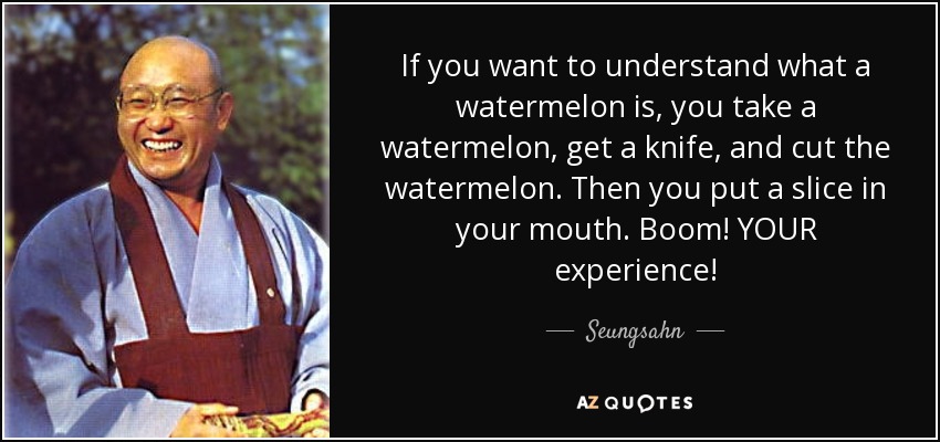 If you want to understand what a watermelon is, you take a watermelon, get a knife, and cut the watermelon. Then you put a slice in your mouth. Boom! YOUR experience! - Seungsahn