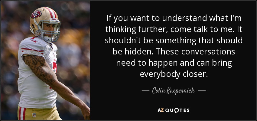 If you want to understand what I'm thinking further, come talk to me. It shouldn't be something that should be hidden. These conversations need to happen and can bring everybody closer. - Colin Kaepernick