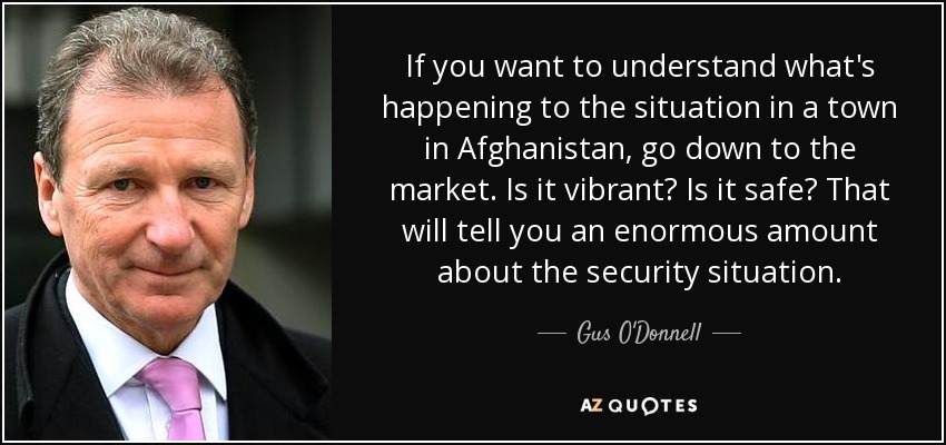 If you want to understand what's happening to the situation in a town in Afghanistan, go down to the market. Is it vibrant? Is it safe? That will tell you an enormous amount about the security situation. - Gus O'Donnell, Baron O'Donnell