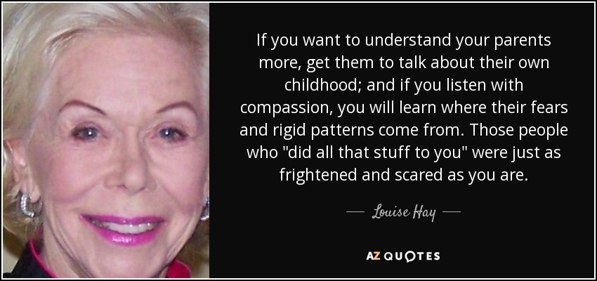 If you want to understand your parents more, get them to talk about their own childhood; and if you listen with compassion, you will learn where their fears and rigid patterns come from. Those people who 