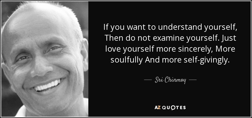 If you want to understand yourself, Then do not examine yourself. Just love yourself more sincerely, More soulfully And more self-givingly. - Sri Chinmoy