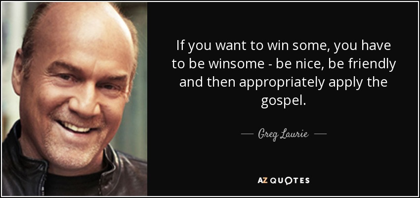 If you want to win some, you have to be winsome - be nice, be friendly and then appropriately apply the gospel. - Greg Laurie
