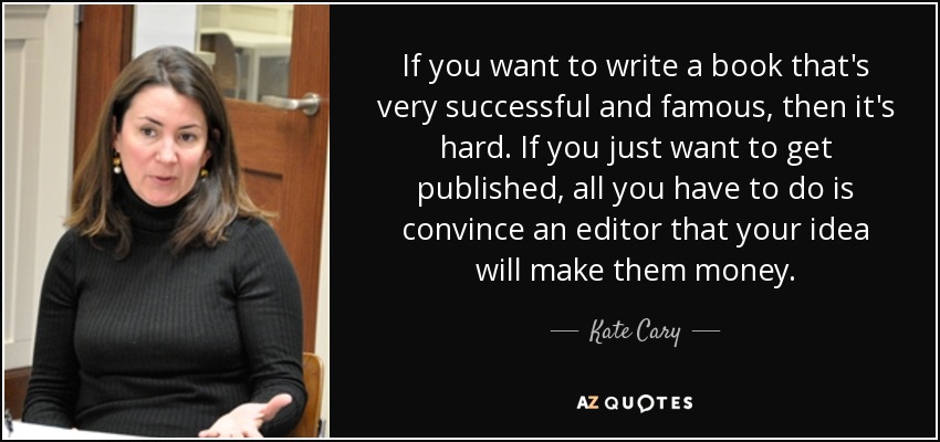 If you want to write a book that's very successful and famous, then it's hard. If you just want to get published, all you have to do is convince an editor that your idea will make them money. - Kate Cary