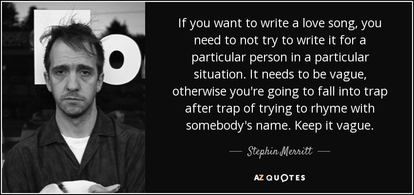 If you want to write a love song, you need to not try to write it for a particular person in a particular situation. It needs to be vague, otherwise you're going to fall into trap after trap of trying to rhyme with somebody's name. Keep it vague. - Stephin Merritt