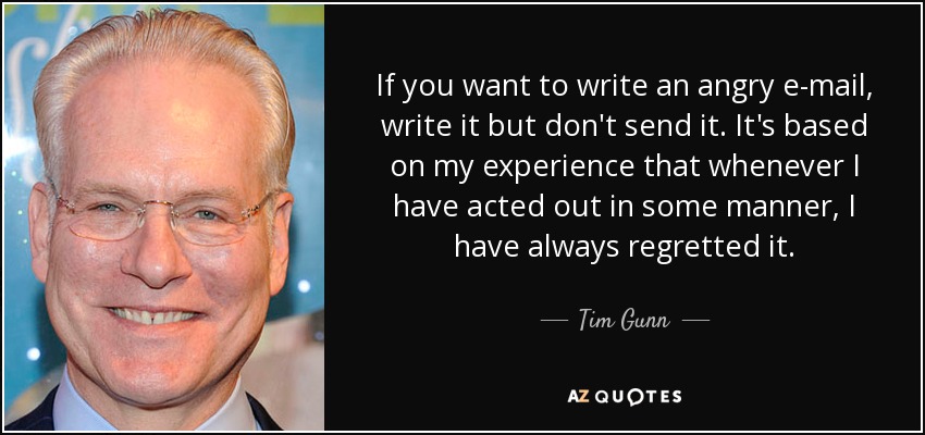 If you want to write an angry e-mail, write it but don't send it. It's based on my experience that whenever I have acted out in some manner, I have always regretted it. - Tim Gunn