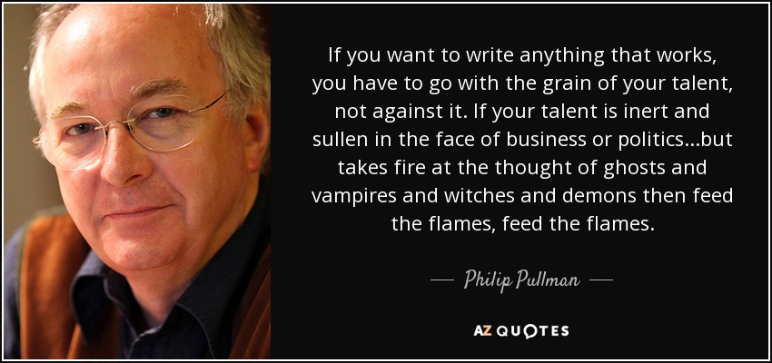 If you want to write anything that works, you have to go with the grain of your talent, not against it. If your talent is inert and sullen in the face of business or politics...but takes fire at the thought of ghosts and vampires and witches and demons then feed the flames, feed the flames. - Philip Pullman