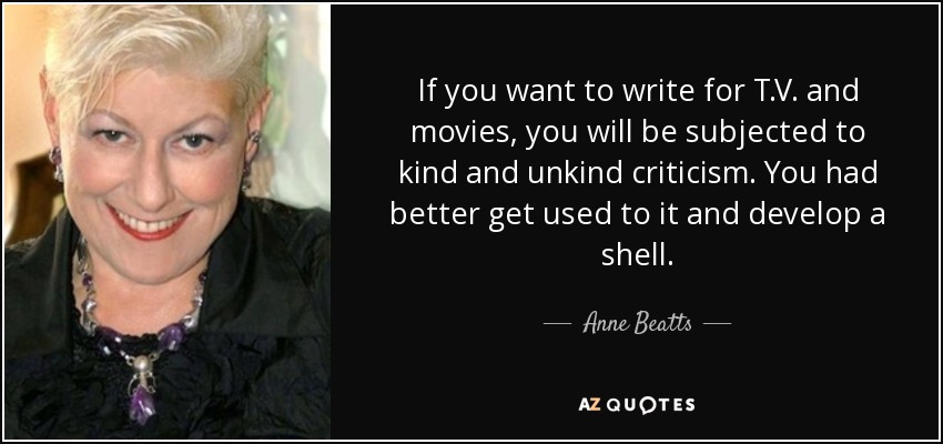 If you want to write for T.V. and movies, you will be subjected to kind and unkind criticism. You had better get used to it and develop a shell. - Anne Beatts