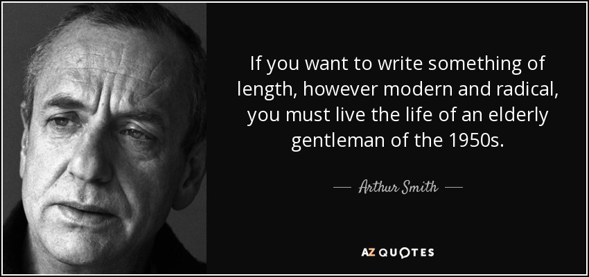 If you want to write something of length, however modern and radical, you must live the life of an elderly gentleman of the 1950s. - Arthur Smith