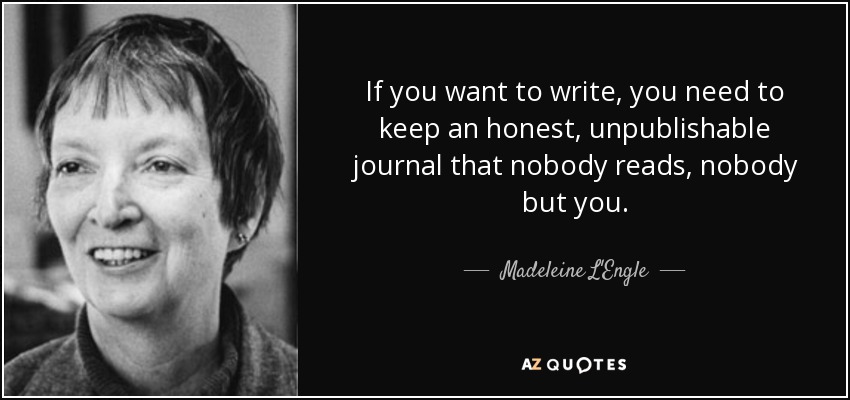 If you want to write, you need to keep an honest, unpublishable journal that nobody reads, nobody but you. - Madeleine L'Engle