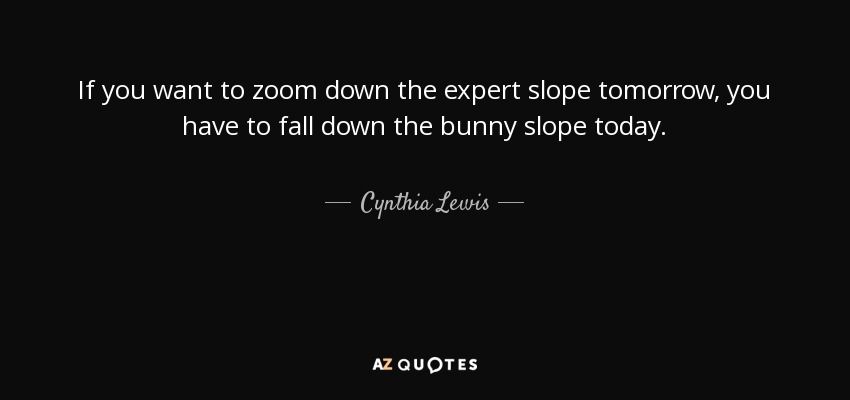 If you want to zoom down the expert slope tomorrow, you have to fall down the bunny slope today. - Cynthia Lewis