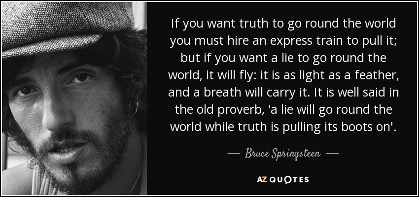 If you want truth to go round the world you must hire an express train to pull it; but if you want a lie to go round the world, it will fly: it is as light as a feather, and a breath will carry it. It is well said in the old proverb, 'a lie will go round the world while truth is pulling its boots on'. - Bruce Springsteen