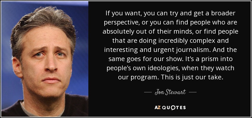 If you want, you can try and get a broader perspective, or you can find people who are absolutely out of their minds, or find people that are doing incredibly complex and interesting and urgent journalism. And the same goes for our show. It's a prism into people's own ideologies, when they watch our program. This is just our take. - Jon Stewart