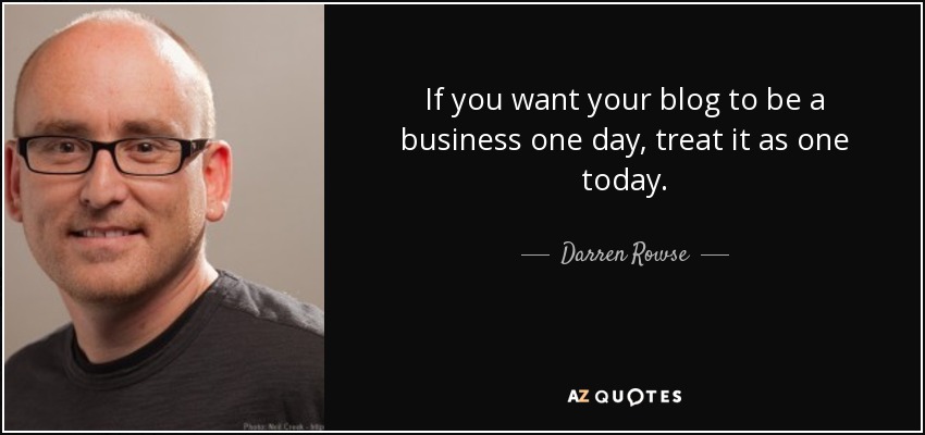 If you want your blog to be a business one day, treat it as one today. - Darren Rowse