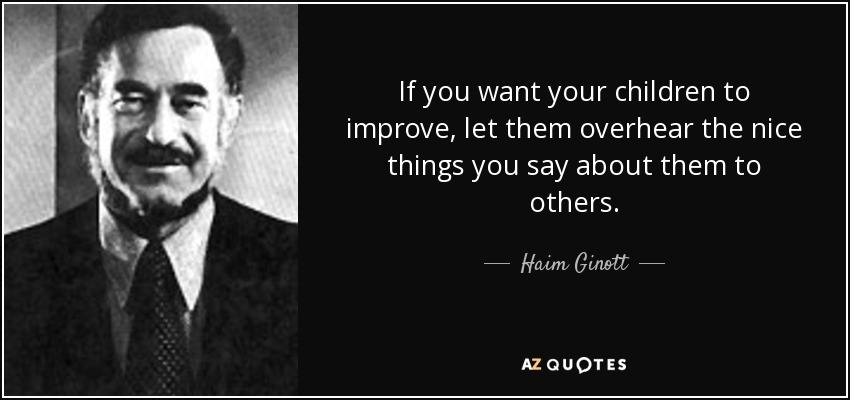 If you want your children to improve, let them overhear the nice things you say about them to others. - Haim Ginott