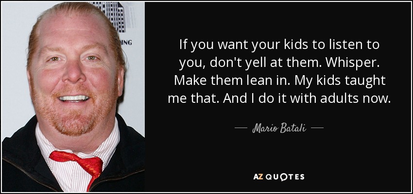 If you want your kids to listen to you, don't yell at them. Whisper. Make them lean in. My kids taught me that. And I do it with adults now. - Mario Batali