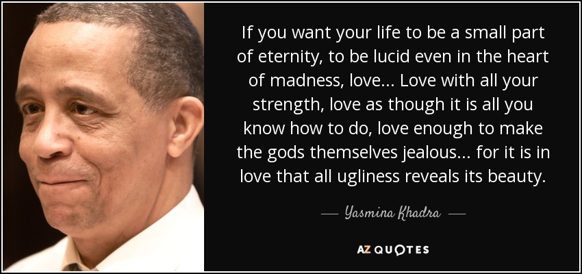 If you want your life to be a small part of eternity, to be lucid even in the heart of madness, love... Love with all your strength, love as though it is all you know how to do, love enough to make the gods themselves jealous... for it is in love that all ugliness reveals its beauty. - Yasmina Khadra