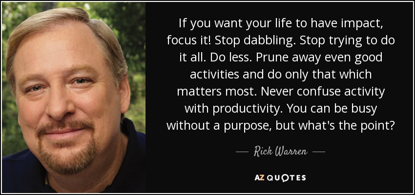 If you want your life to have impact, focus it! Stop dabbling. Stop trying to do it all. Do less. Prune away even good activities and do only that which matters most. Never confuse activity with productivity. You can be busy without a purpose, but what's the point? - Rick Warren