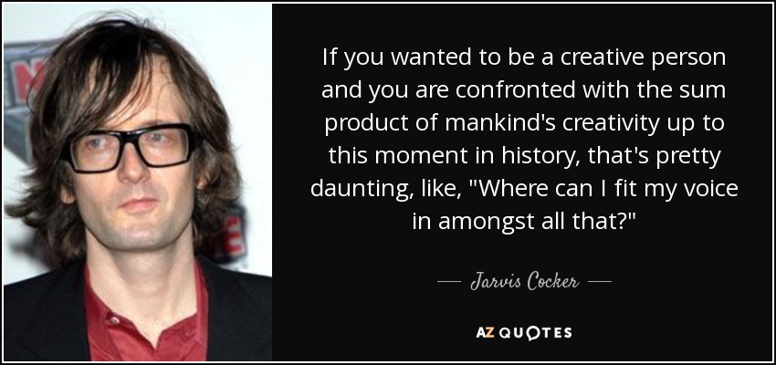 If you wanted to be a creative person and you are confronted with the sum product of mankind's creativity up to this moment in history, that's pretty daunting, like, 