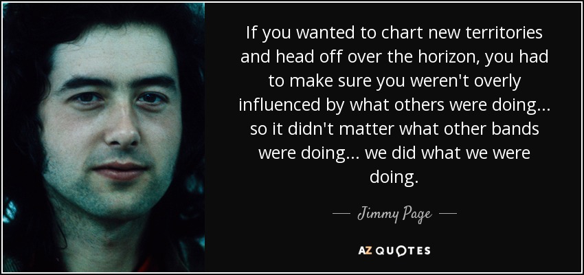 If you wanted to chart new territories and head off over the horizon, you had to make sure you weren't overly influenced by what others were doing ... so it didn't matter what other bands were doing ... we did what we were doing. - Jimmy Page