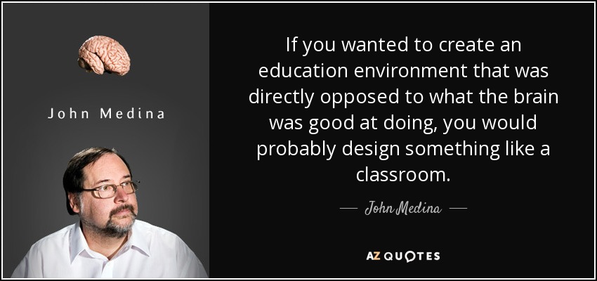 If you wanted to create an education environment that was directly opposed to what the brain was good at doing, you would probably design something like a classroom. - John Medina