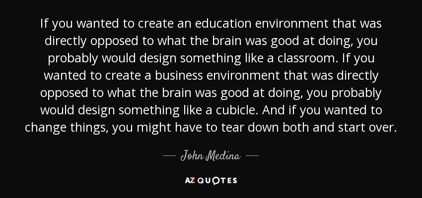 If you wanted to create an education environment that was directly opposed to what the brain was good at doing, you probably would design something like a classroom. If you wanted to create a business environment that was directly opposed to what the brain was good at doing, you probably would design something like a cubicle. And if you wanted to change things, you might have to tear down both and start over. - John Medina