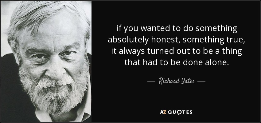 if you wanted to do something absolutely honest, something true, it always turned out to be a thing that had to be done alone. - Richard Yates