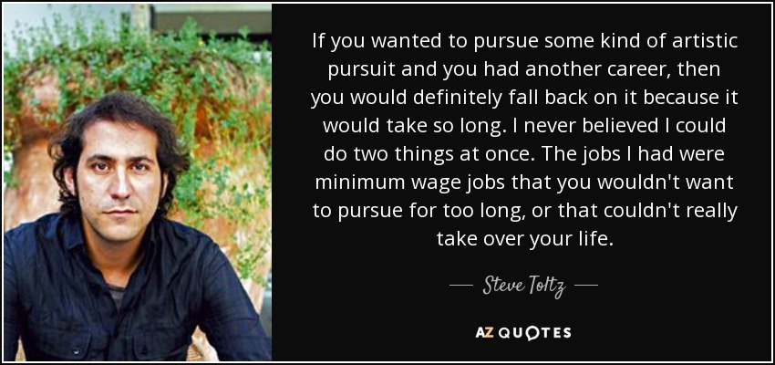 If you wanted to pursue some kind of artistic pursuit and you had another career, then you would definitely fall back on it because it would take so long. I never believed I could do two things at once. The jobs I had were minimum wage jobs that you wouldn't want to pursue for too long, or that couldn't really take over your life. - Steve Toltz