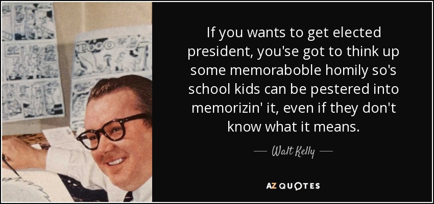 If you wants to get elected president, you'se got to think up some memoraboble homily so's school kids can be pestered into memorizin' it, even if they don't know what it means. - Walt Kelly