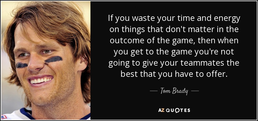 If you waste your time and energy on things that don't matter in the outcome of the game, then when you get to the game you're not going to give your teammates the best that you have to offer. - Tom Brady